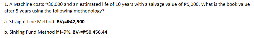 1. A Machine costs P80,000 and an estimated life of 10 years with a salvage value of 5,000. What is the book value
after 5 years using the following methodology?
a. Straight Line Method. BVs=P42,500
b. Sinking Fund Method if i=9%. BVs=P50,456.44
