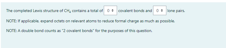 The completed Lewis structure of CH4 contains a total of 0
covalent bonds and 0 lone pairs.
NOTE: If applicable, expand octets on relevant atoms to reduce formal charge as much as possible.
NOTE: A double bond counts as "2 covalent bonds" for the purposes of this question.