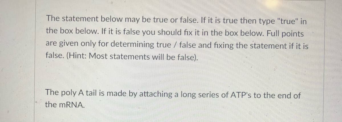 The statement below may be true or false. If it is true then type "true" in
the box below. If it is false you should fix it in the box below. Full points
are given only for determining true / false and fixing the statement if it is
false. (Hint: Most statements will be false).
The poly A tail is made by attaching a long series of ATP's to the end of
the mRNA.
