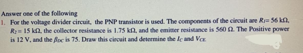 Answer one of the following
1. For the voltage divider circuit, the PNP transistor is used. The components of the circuit are R1= 56 k,
R2= 15 kN, the collector resistance is 1.75 kN, and the emitter resistance is 560 2. The Positive power
is 12 V, and the Bpc is 75. Draw this circuit and determine the Ic and VCE.
