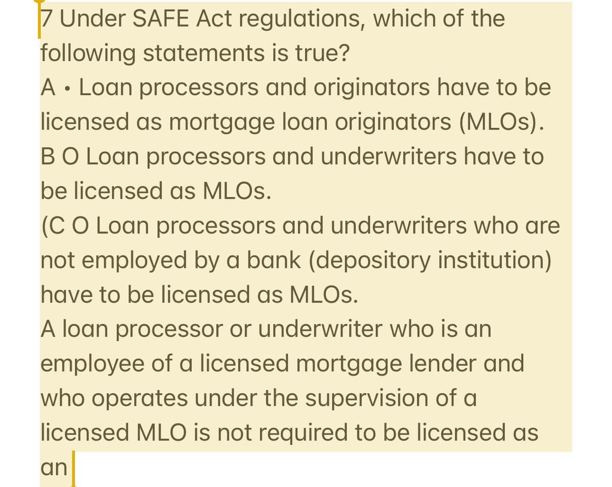 7 Under SAFE Act regulations, which of the
following statements is true?
A Loan processors and originators have to be
●
licensed as mortgage loan originators (MLOs).
BO Loan processors and underwriters have to
be licensed as MLOs.
(CO Loan processors and underwriters who are
not employed by a bank (depository institution)
have to be licensed as MLOs.
A loan processor or underwriter who is an
employee of a licensed mortgage lender and
who operates under the supervision of a
licensed MLO is not required to be licensed as
an