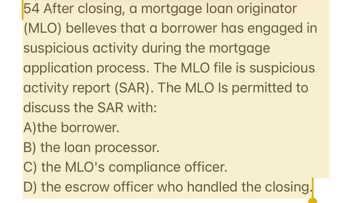 54 After closing, a mortgage loan originator
(MLO) belleves that a borrower has engaged in
suspicious activity during the mortgage
application process. The MLO file is suspicious
activity report (SAR). The MLO Is permitted to
discuss the SAR with:
A)the borrower.
B) the loan processor.
C) the MLO's compliance officer.
D) the escrow officer who handled the closing.