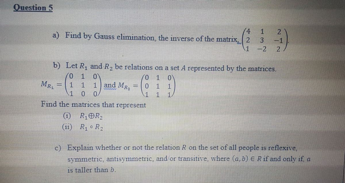 Question 5
4
a) Find by Gauss elimination the inverse of the matrix, 2
-1
-2 2
b) Let R, and R, be relations on a set A represented by the matrices.
(0 1 0
1 11and MR.
1 0 0/
0 1 0
0 1 1
1 1
MR.
1/
Find the matrices that represent
(i) R,OR2
(11) R R2
c) Explain whether or not the relation R on the set of all people is reflexive,
symmetric, antisymmetric, and or transitive, where (a, b) ERif and only if a
is taller than b.
2)
