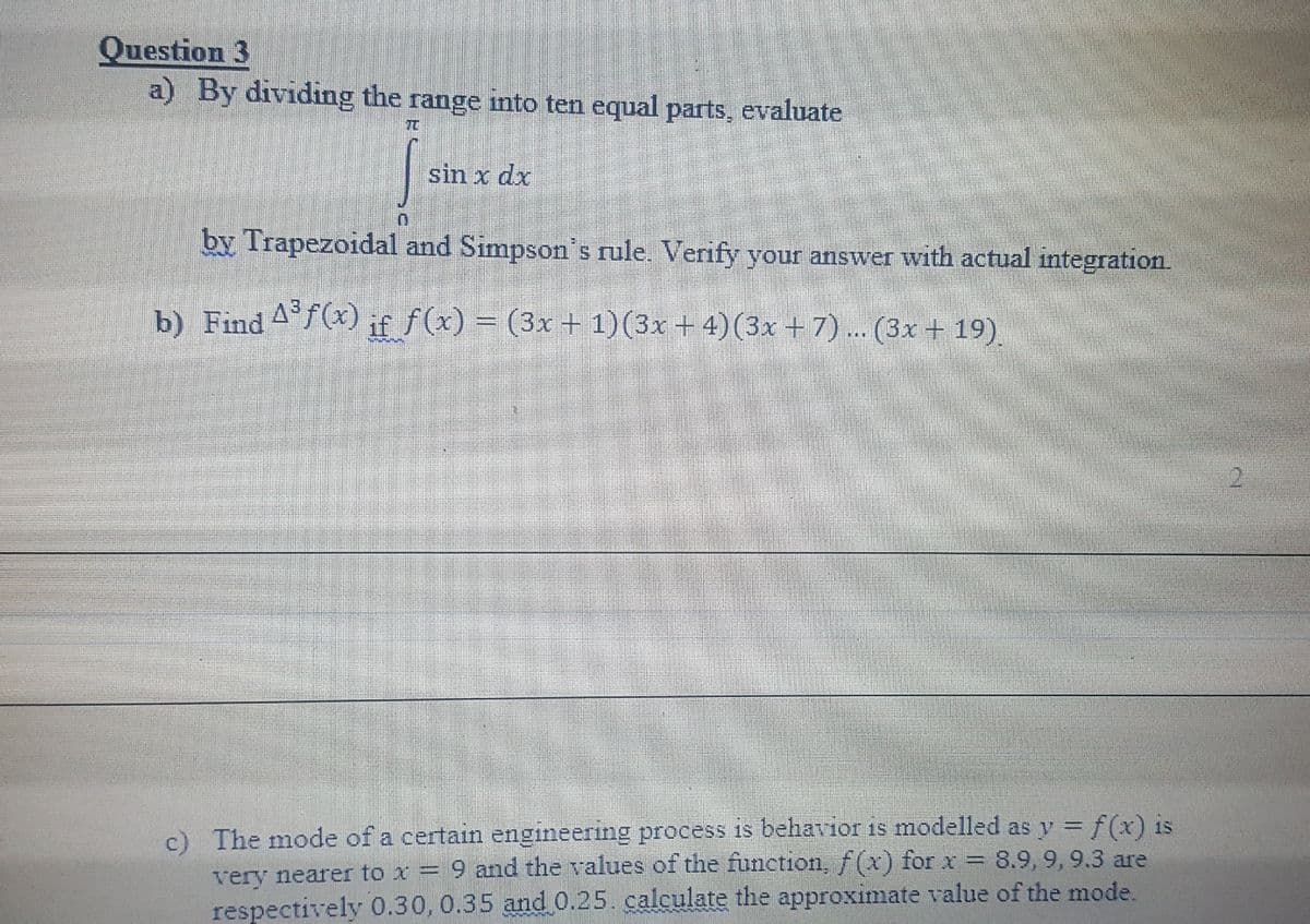 Question 3
a) By dividing the range into ten equal parts, evaluate
TO
sin x dx
by Trapezoidal and Simpson's rule. Verify your answer with actual integration.
b) Find 4°f(x) if f(x) = (3x + 1)(3x + 4)(3x +7)... (3x + 19)
c) The mode of a certain engineering process is behavior is modelled as y = f(x) is
very nearer to x = 9 and the values of the function, f(x) for x = 8.9, 9, 9.3 are
respectively 0.30, 0.35 and 0.25. calculate the approximate value of the mode.
%3D
