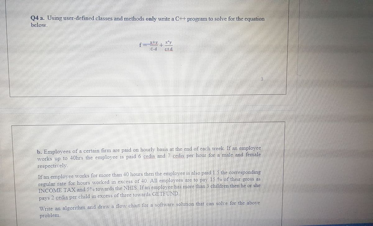 Q4 a. Using user-defined classes and methods only write a C++ program to solve for the equation
below.
f ty
C-d
x*y
std,
3.
b. Employees of a certain firm are paid on hourly basis at the end of each week. If an employee
works up to 40hrs the employee is paid 6 cedis and7 cedis per hour for a male and female
respectively.
If an employee works for more than 40 hours then the employee is also paid 1.5 the corresponding
regular rate for hours worked in excess of 40. All employees are to pay 15 9o of their gross as
INCOME TAX and 5o towards the NHIS. If an employee has more than 3 children then he or she
pays 2 cedis per child in excess of three towards GETFUND.
Write an algorithm and draw a flow chart for a software solution that can solve for the above
problem.
