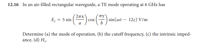 12.16 In an air-filled rectangular waveguide, a TE mode operating at 6 GHz has
2Tx
Ty
E, = 5 sin |
cos
| sin(@t – 12z) V/m
a
Determine (a) the mode of operation, (b) the cutoff frequency, (c) the intrinsic imped-
ance, (d) H̟-
