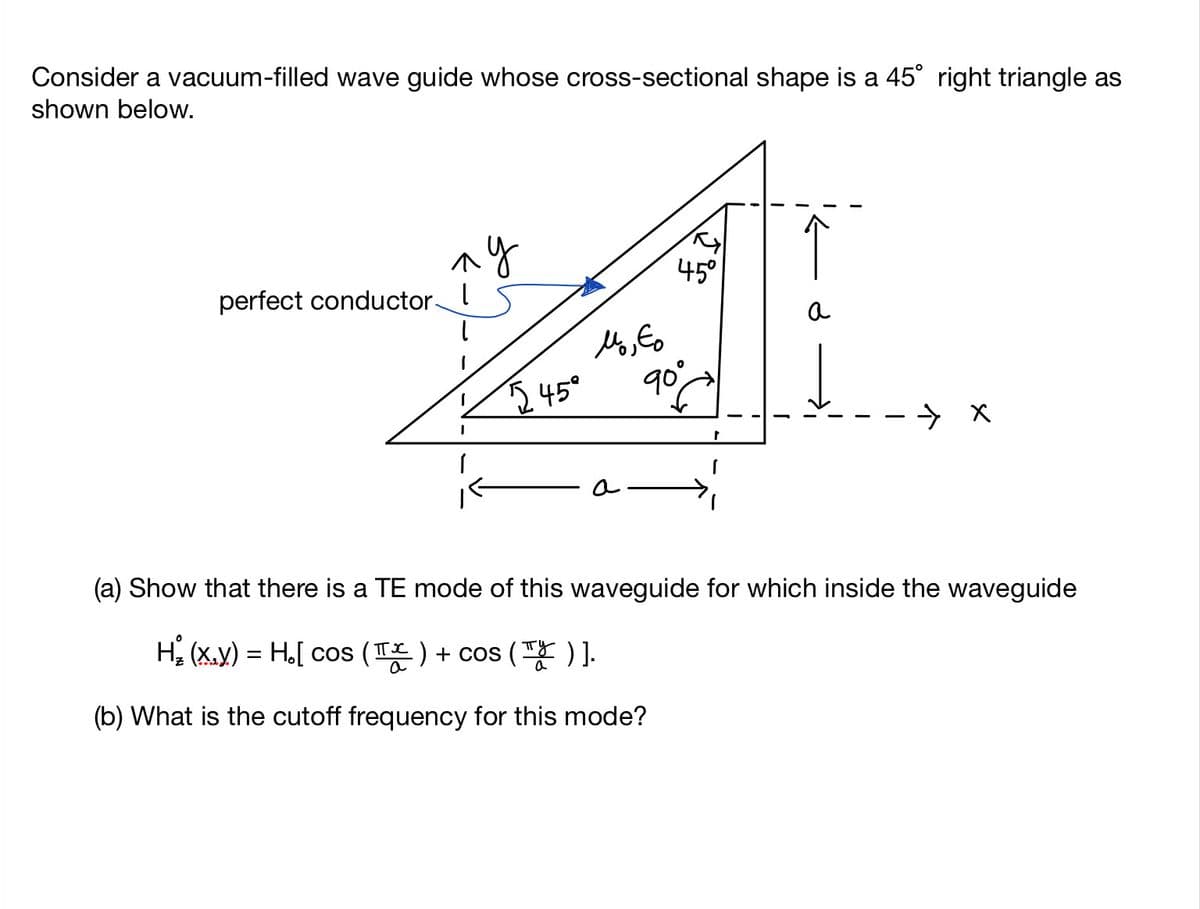 Consider a vacuum-filled wave guide whose cross-sectional shape is a 45° right triangle as
shown below.
↑
perfect conductor-
45°
a
545°
90°
(a) Show that there is a TE mode of this waveguide for which inside the waveguide
He (x.y) =D Ho[ cos (픈) + cos (팡)].
(b) What is the cutoff frequency for this mode?
