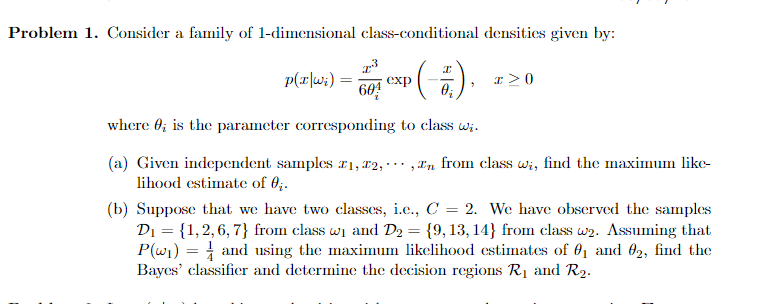 Problem 1. Consider a family of 1-dimensional class-conditional densities given by:
p(r|w;) =
604
exp
where 0; is the parameter corresponding to class wi.
(a) Given independent samples r1, #2, · ·· ,In from class wi, find the maximum like-
lihood estimate of 0;.
(b) Suppose that we have two classes, i.c., C = 2. We have observed the samples
Di = {1,2,6, 7} from class wi and D2 = {9,13, 14} from class w2. ASsuming that
P(wi) = and using the maximum likelihood estimates of 01 and 02, find the
Bayes' classifier and determine the decision regions R1 and R2.
