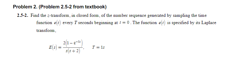 Problem 2. (Problem 2.5-2 from textbook)
2.5-2. Find the z-transform, in closed form, of the number sequence generated by sampling the time
function e(t) every T seconds beginning at i = 0. The function e(t) is specified by its Laplace
transform,
2(1-e-5:
E(s) =
s(s + 2)
T = 1s
