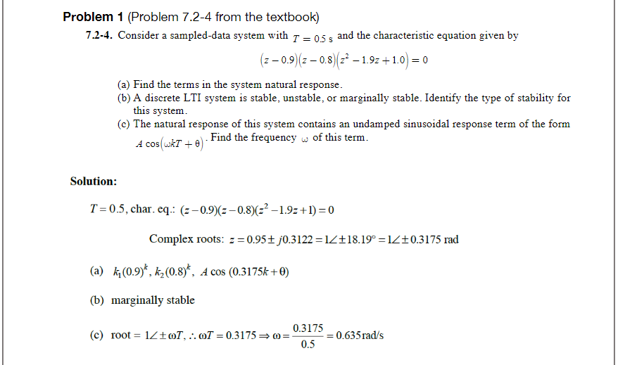 Problem 1 (Problem 7.2-4 from the textbook)
7.2-4. Consider a sampled-data system with 7 = 05 s and the characteristic equation given by
(z – 0.9)(z – 0.8)(z – 1.9z + 1.0) = 0
(a) Find the terms in the system natural response.
(b) A discrete LTI system is stable, unstable, or marginally stable. Identify the type of stability for
this system.
(c) The natural response of this system contains an undamped sinusoidal response term of the form
A cos(wkT + 0) - Find the frequency w of this term.
Solution:
T =0.5, char. eq.: (z–0.9)(z–0.8)(z² -1.9z+1) = 0
Complex roots: z = 0.95+ j0.3122 = 1Z+18.19° =1Z±0.3175 rad
(a) k(0.9)*, k¿(0.8)*, A cos (0.3175k +0)
(b) marginally stable
0.3175
(c) root =
1Z±mT, ..oT = 0.3175 = 0=
0.5
0.635 rad/s
