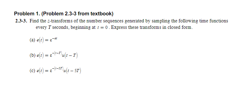 Problem 1. (Problem 2.3-3 from textbook)
2.3-3. Find the z-transforms of the number sequences generated by sampling the following time functions
every T seconds, beginning at 1 = 0. Express these transforms in closed form.
(a) e(t) = e-*
(b) e(t) = e-T(t – T)
(c) e(t) = e-S" u(t – 5T)
