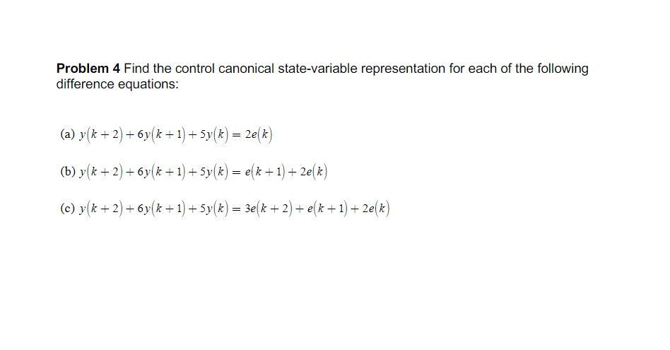 Problem 4 Find the control canonical state-variable representation for each of the following
difference equations:
(a) y(k + 2) + 6y(k + 1) + 5y(k) = 2e(k)
(b) y(x + 2) + 6y(k + 1) + 5y(k) = e(k +1) + 2e(k)
(c) y(k + 2) + 6y(k + 1) + 5y(k) = 3e(k + 2) + e(k + 1) + 2e(k)
