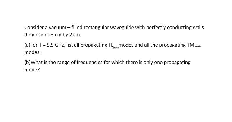 Consider a vacuum - filled rectangular waveguide with perfectly conducting walls
dimensions 3 cm by 2 cm.
(a)For f = 9.5 GHz, list all propagating TE modes and all the propagating TM mn
modes.
(b)What is the range of frequencies for which there is only one propagating
mode?

