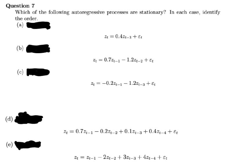 Question 7
Which of the following autoregressive processes are stationary? In each case, identify
the order.
(a)
z1 = 0.4z1-3 + Et
(b)
z = 0.7z-1 - 1.2z-2 +Et
(c)
4 = -0.2z-1 – 1.2z,-3 +€
(d)
24 = 0.72-1 - 0.2z,-2 +0.1z,-3 + 0.4z,-4 + €
(e)
ž1 = 24-1 - 2z-2 + 3z-3 +4zt-4 +€t

