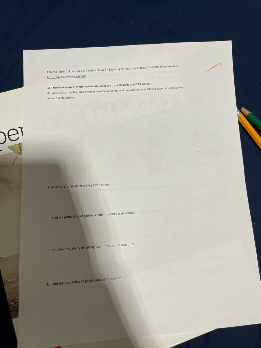 Refer to lesson 2.3 on pages 54 to 58 on book 1" Exploring Introductory Statistics" and the following video:
https://youtu.be/3wHqkYtTyXY
15. You have a box of winter accessories in your attic with 12 hats and 23 scarves.
A. Construct a tree diagram to model possible outcomes and probabilities in which you draw two accessories
without replacement.
Imang
ber
B. Find the probability of getting two scarves.
CF
C. Find the probability of getting a hate first and a scarf second.
D. Find the probability of getting two of the same accessories.
E. Find the probability of getting at least one scarf.
