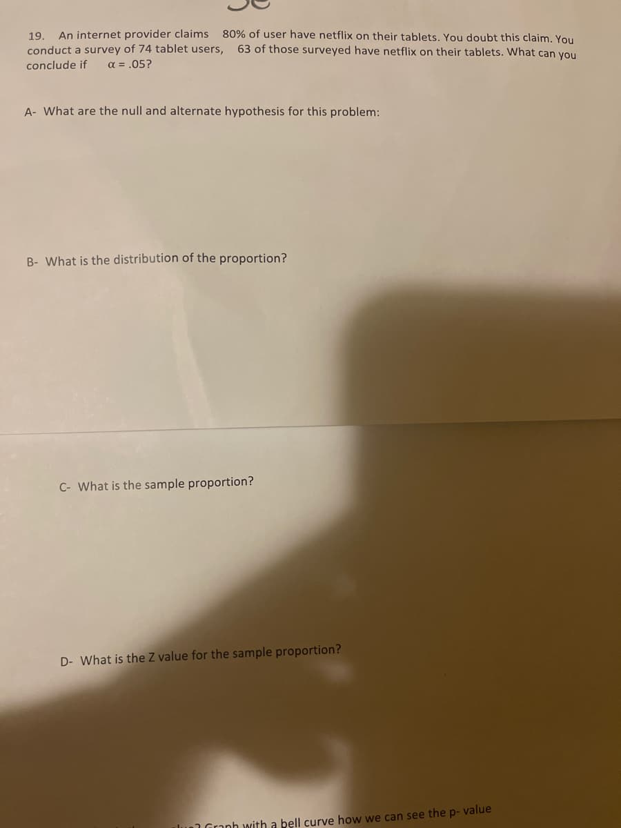 An internet provider claims
conduct a survey of 74 tablet users,
a = .05?
80% of user have netflix on their tablets. You doubt this claim. You
63 of those surveyed have netflix on their tablets. What can you
19.
conclude if
A- What are the null and alternate hypothesis for this problem:
B- What is the distribution of the proportion?
C- What is the sample proportion?
D- What is the Z value for the sample proportion?
lun Granh with a bell curve how we can see the p- value
