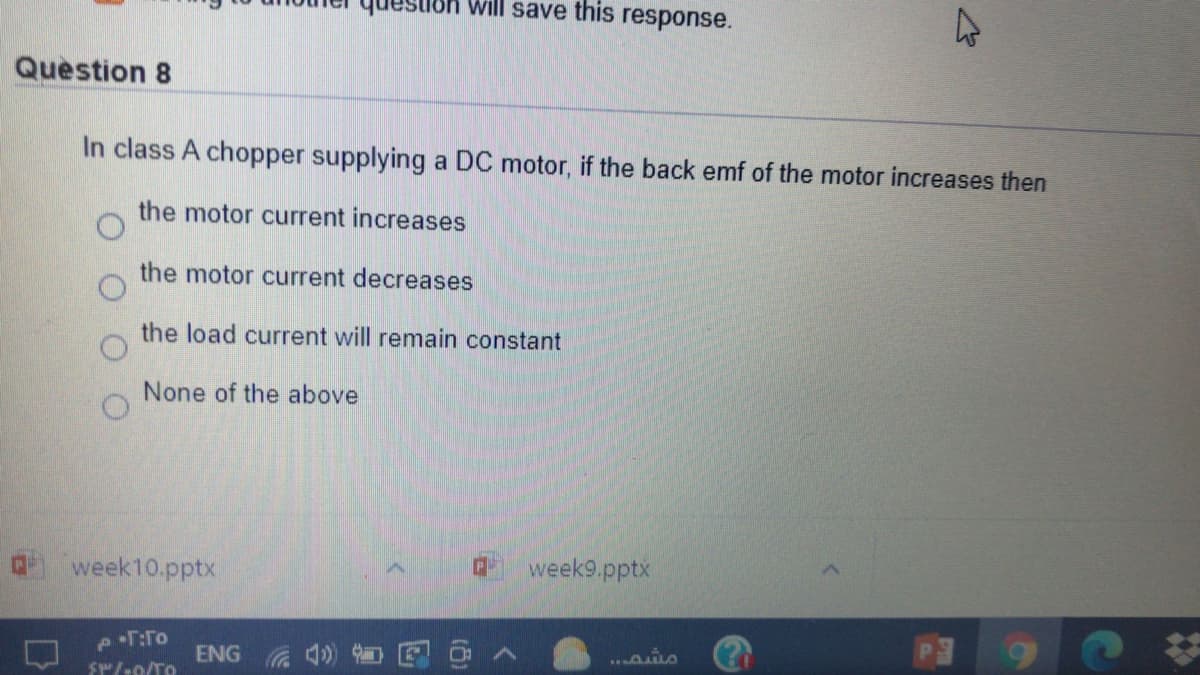 etoh will save this response.
Question 8
In class A chopper supplying a DC motor, if the back emf of the motor increases then
the motor current increases
the motor current decreases
the load current will remain constant
None of the above
week10.pptx
week9.pptx
..aio
ENG
