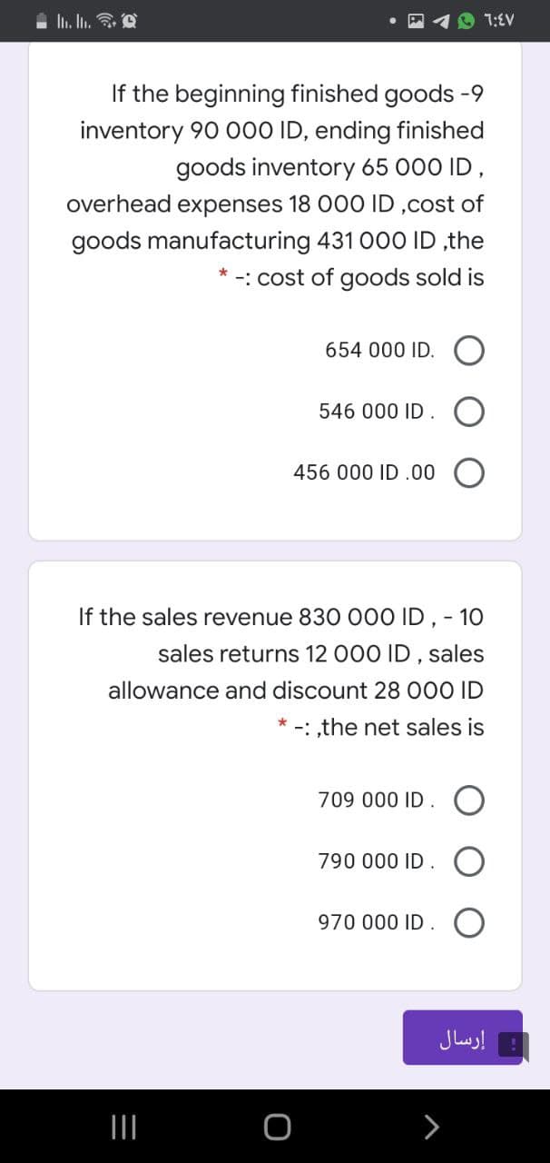 7:EV
If the beginning finished goods -9
inventory 90 000 ID, ending finished
goods inventory 65 000 ID,
overhead expenses 18 000 ID ,cost of
goods manufacturing 431 00O ID ,the
-: cost of goods sold is
654 000 ID.
546 000 ID. O
456 000 ID .00 O
If the sales revenue 830 O00 ID , - 10
sales returns 12 000 ID , sales
allowance and discount 28 000 ID
-: ,the net sales is
709 000 ID. O
790 000 ID .
970 000 ID.
إرسال
II
