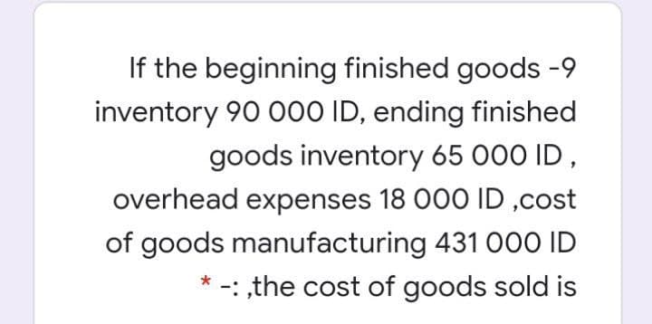 If the beginning finished goods -9
inventory 90 00O ID, ending finished
goods inventory 65 000 ID,
overhead expenses 18 000 ID ,cost
of goods manufacturing 431 000 ID
-: ,the cost of goods sold is
