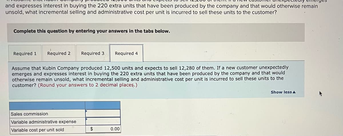 and expresses interest in buying the 220 extra units that have been produced by the company and that would otherwise remain
unsold, what incremental selling and administrative cost per unit is incurred to sell these units to the customer?
Complete this question by entering your answers in the tabs below.
Required 1
Required 2
Required 3
Required 4
Assume that Kubin Company produced 12,500 units and expects to sell 12,280 of them. If a new customer unexpectedly
emerges and expresses interest in buying the 220 extra units that have been produced by the company and that would
otherwise remain unsold, what incremental selling and administrative cost per unit is incurred to sell these units to the
customer? (Round your answers to 2 decimal placeş.)
Show less A
Sales commission
Variable administrative expense
Variable cost per unit sold
$
0.00
