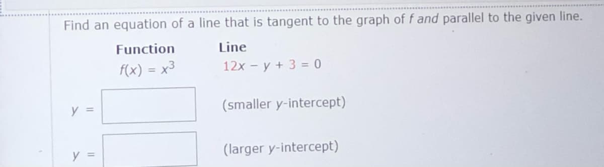 Find an equation of a line that is tangent to the graph off and parallel to the given line.
Function
Line
F(x) = x3
12x - y + 3 = 0
y =
(smaller y-intercept)
y =
(larger y-intercept)
