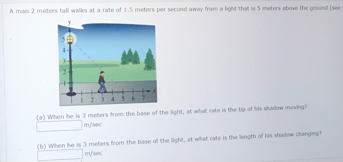 A man 2 meters tall walks at a rate of 1.5 meters per second away from a light that is 5 meters above the ground (see
234
5.
6.
7.
(a) When he is 3 meters from the base of the light, at what rate is the tip of his shadow moving?
m/sec
(b) When he is 3 meters from the base of the light, at what rate is the length of his shadow changing?
m/sec
