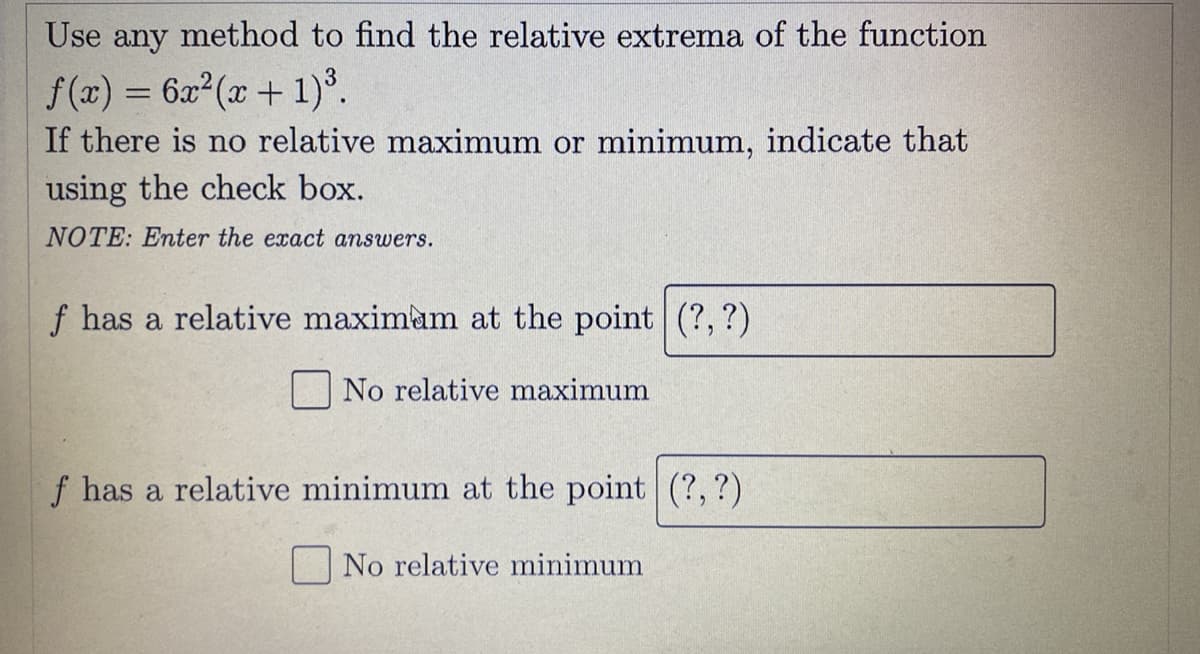 Use any method to find the relative extrema of the function
f(x) = 6x2(x + 1)°.
If there is no relative maximum or minimum, indicate that
using the check box.
NOTE: Enter the exact answers.
f has a relative maximam at the point (?, ?)
No relative maximum
f has a relative minimum at the point (?,?)
No relative minimum
