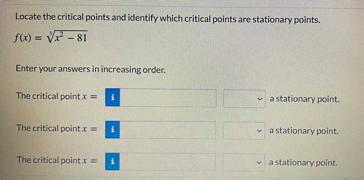 Locate the critical points and identify which critical points are stationary points.
f(x) = Vx - 81
Enter your answers in increasing order.
The critical point x =
i
v a stationary point.
The critical point x =
a stationary point.
The critical point x
a stationary point.
