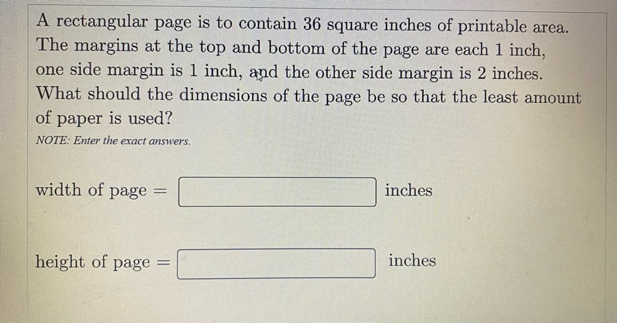 A rectangular page is to contain 36 square inches of printable area.
The margins at the top and bottom of the page are each 1 inch,
one side margin is 1 inch, and the other side margin is 2 inches.
What should the dimensions of the page be so that the least amount
of paper is used?
NOTE: Enter the exact answers.
width of
page
inches
height of page
inches

