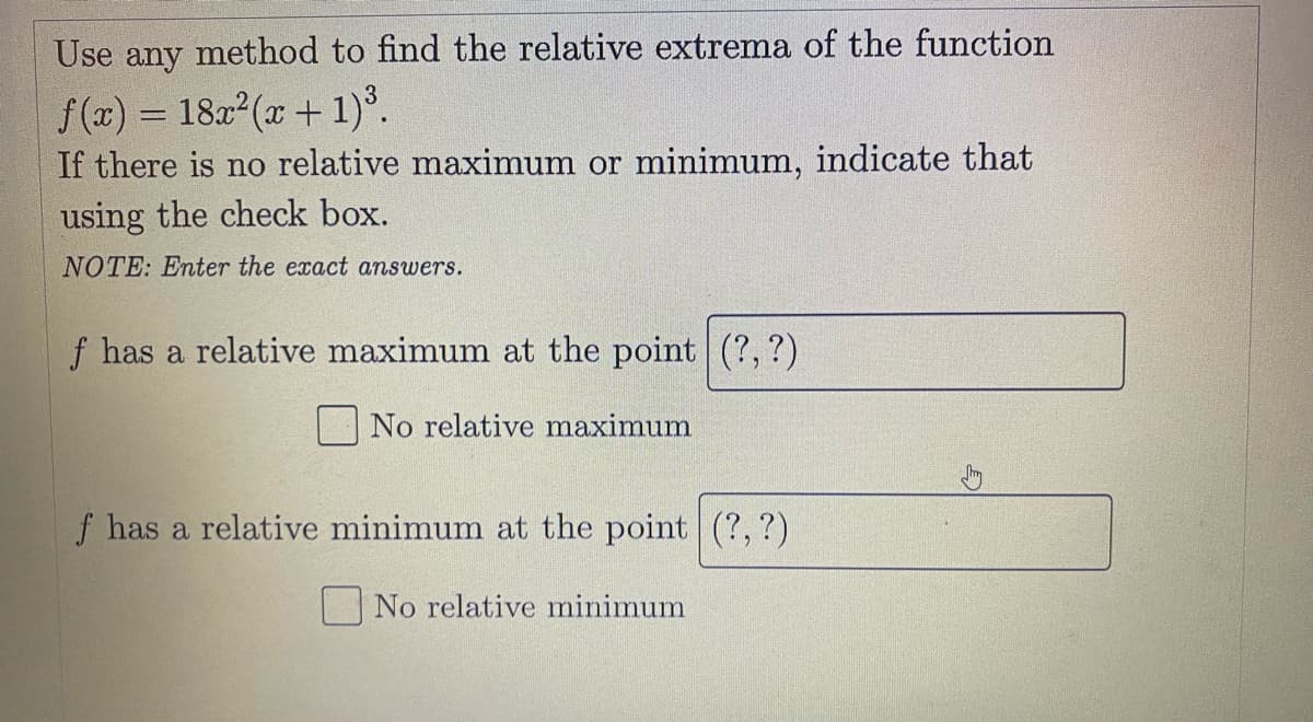 Use any method to find the relative extrema of the function
f(x) = 1822(x+ 1)°.
If there is no relative maximum or minimum, indicate that
using the check box.
NOTE: Enter the exact answers.
f has a relative maximum at the point (?,?)
No relative maximum
f has a relative minimum at the point (?, ?)
No relative minimum
