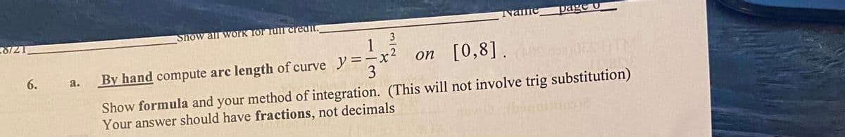 Show all work for fuII creait.
Name
page o
3
By hand compute arc length of curve =
on [0,8].
a.
Show formula and your method of integration. (This will not involve trig substitution)
Your answer should have fractions, not decimals
6.

