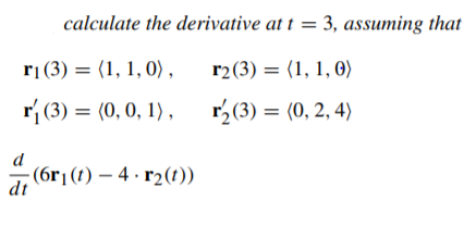 calculate the derivative at t = 3, assuming that
rị(3) = (1, 1, 0) ,
r2(3) = (1, 1, 0)
r{ (3) = (0,0, 1) ,
r,(3) = (0, 2, 4)
; (6r1(t) – 4 · r2(t))
dt
