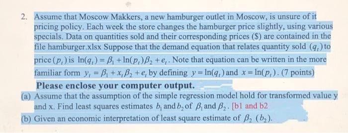2. Assume that Moscow Makkers, a new hamburger outlet in Moscow, is unsure of it
pricing policy. Each week the store changes the hamburger price slightly, using various
specials. Data on quantities sold and their corresponding prices ($) are contained in the
file hamburger.xlsx Suppose that the demand equation that relates quantity sold (q,) to
price (p,) is In(q,) = B, + In(p,)B2 +e,. Note that equation can be written in the more
familiar form y, = B, +x, B2 +e, by defining y In(q,) and x In(p,). (7 points)
Please enclose your computer output.
(a) Assume that the assumption of the simple regression model hold for transformed value y
and x. Find least squares estimates b, and b, of B and B2. [bl and b2
(b) Given an economic interpretation of least square estimate of B2 (b2).
