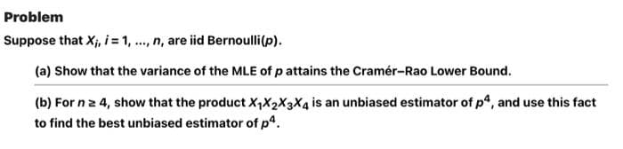 Problem
Suppose that X;, i= 1, ., n, are iid Bernoulli(p).
(a) Show that the variance of the MLE of p attains the Cramér-Rao Lower Bound.
(b) For nz 4, show that the product X,X2X3X4 is an unbiased estimator of p, and use this fact
to find the best unbiased estimator of p4.
