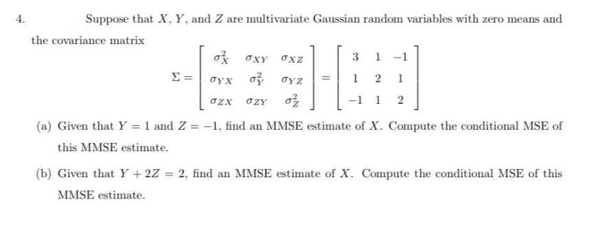 4.
Suppose that X, Y, and Z are multivariate Gaussian random variables with zero means and
the covariance matrix
oXY OXZ
3
1
-1
o oyz
1
1
%3D
OZX
OZY
-1 1
(a) Given that Y = 1 and Z = -1, find an MMSE estimate of X. Compute the conditional MSE of
this MMSE estimate.
(b) Given that Y +2Z = 2, find an MMSE estimate of X. Compute the conditional MSE of this
%3D
MMSE estimate.
