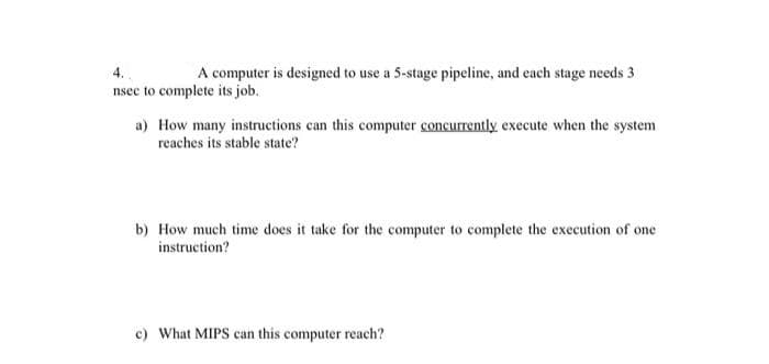 4.
A computer is designed to use a 5-stage pipeline, and each stage needs 3
nsec to complete its job.
a) How many instructions can this computer concurrently execute when the system
reaches its stable state?
b) How much time does it take for the computer to complete the execution of one
instruction?
c) What MIPS can this computer reach?
