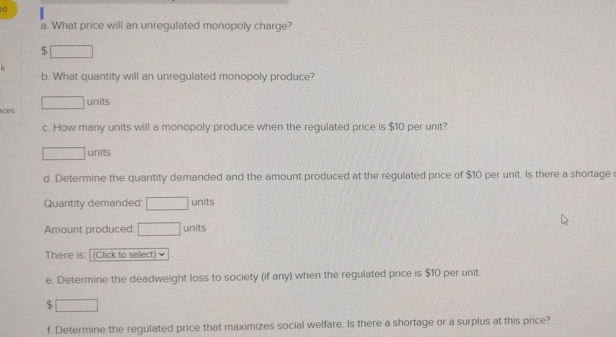 ed
1.
a. What price will an unregulated monopoly charge?
k
b. What quantity will an unregulated monopoly produce?
units
nces
c. How many units will a monopoly produce when the regulated price is $10 per unit?
units
d. Determine the quantity demanded and the amount produced at the regulated price of $10 per unit Is there a shortage c
Quantity demanded:
units
Amount produced:
units
There is: (Click to select)
e. Determine the deadweight loss to society (if any) when the regulated price is $10 per unit.
f. Determine the regulated price that maximizes social welfare. Is there a shortage or a surplus at this price?
