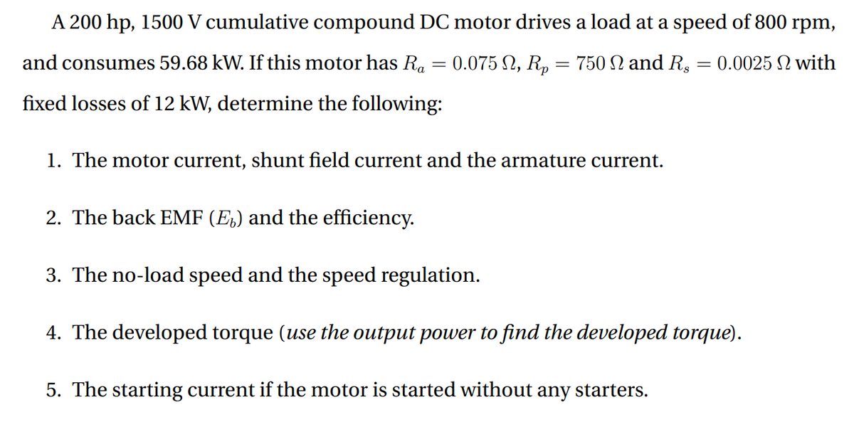 A 200 hp, 1500 V cumulative compound DC motor drives a load at a speed of 800 rpm,
and consumes 59.68 kW. If this motor has R.
0.075 2, R, = 750 N and R, = 0.0025 N with
fixed losses of 12 kW, determine the following:
1. The motor current, shunt field current and the armature current.
2. The back EMF (E,) and the efficiency.
3. The no-load speed and the speed regulation.
4. The developed torque (use the output power to find the developed torque).
5. The starting current if the motor is started without any starters.
