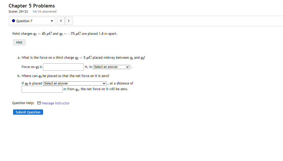 Chapter 5 Problems
Score: 29/33 14/16 answered
Question 7
Point charges q₁ = 45 μC and q2 = -75 μC are placed 1.8 m apart.
Hint
< >
a. What is the force on a third charge 93 5 μC placed midway between ₁ and 92?
Force on q3 is
N, in Select an answer
b. Where can q3 be placed so that the net force on it is zero?
If q3 is placed Select an answer
Submit Question
✓, at a distance of
m from q₁, the net force on it will be zero.
Question Help: Message instructor