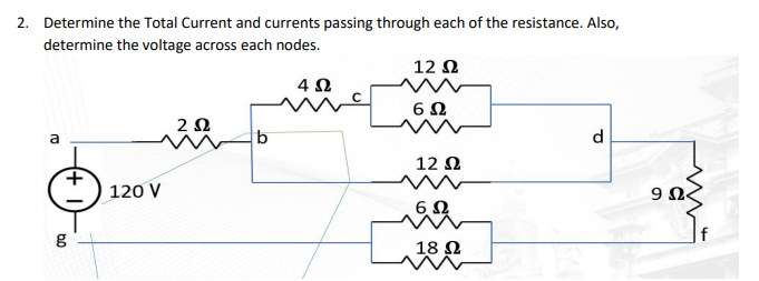 2. Determine the Total Current and currents passing through each of the resistance. Also,
determine the voltage across each nodes.
12 Ω
4 Ω
6Ω
a
g
120 V
2 Ω
b
12 Ω
6Ω
18 Ω
d
9Ω<