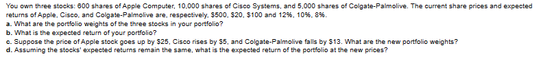 You own three stocks: 600 shares of Apple Computer, 10,000 shares of Cisco Systems, and 5,000 shares of Colgate-Palmolive. The current share prices and expected
returns of Apple, Cisco, and Colgate-Palmolive are, respectively, $500, $20, $100 and 12 %, 10 %, 8%.
a. What are the portfolio weights of the three stocks in your portfolio?
b. What is the expected return of your portfolio?
c. Suppose the price of Apple stock goes up by $25, Cisco rises by $5, and Colgate-Palmolive falls by $13. What are the new portfolio weights?
d. Assuming the stocks' expected returns remain the same, what is the expected return of the portfolio at the new prices?