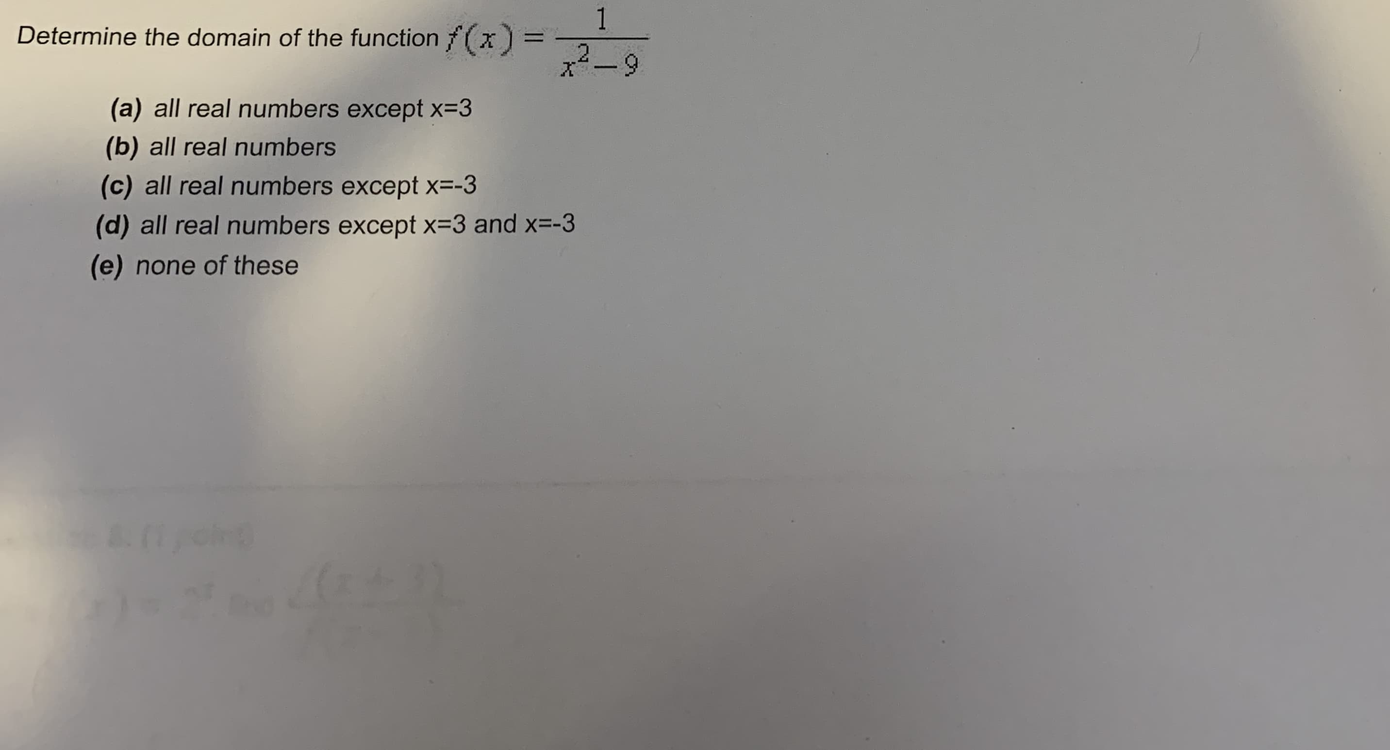 1
Determine the domain of the function f(x =
2.
%3D
x²-9
(a) all real numbers except x=3
(b) all real numbers
(c) all real numbers except x=-3
(d) all real numbers except x=3 and x=-3
(e) none of these
