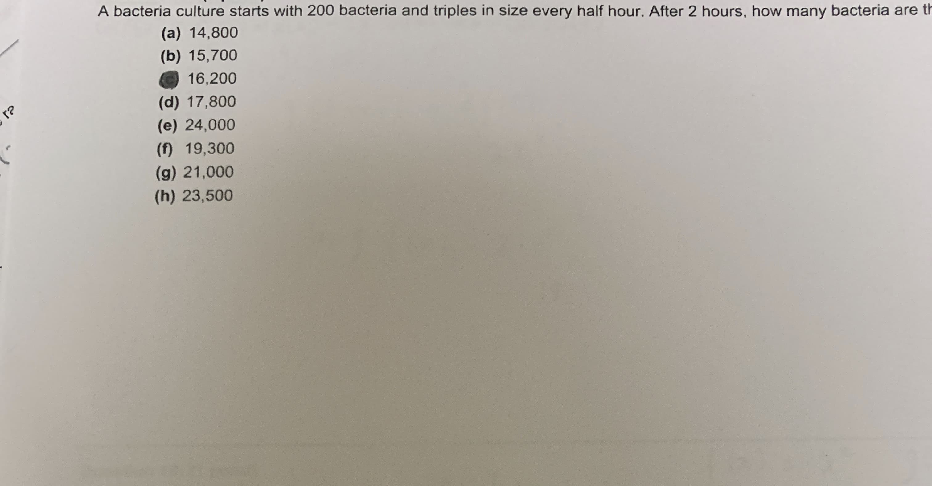 A bacteria culture starts with 200 bacteria and triples in size every half hour. After 2 hours, how many bacteria are th
(a) 14,800
(b) 15,700
16,200
r?
(d) 17,800
(e) 24,000
(f) 19,300
(g) 21,000
(h) 23,500
