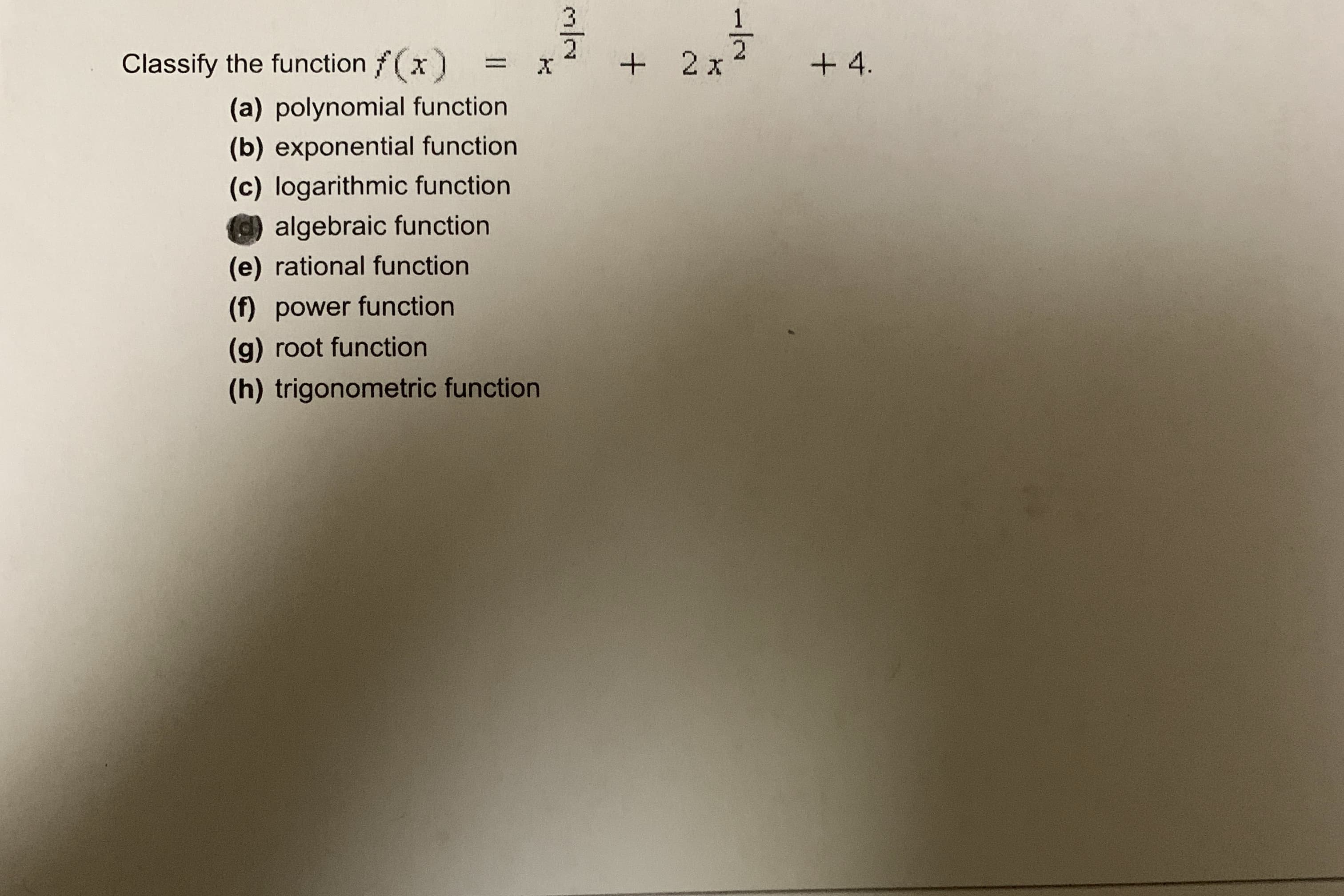 Classify the function f(x)
+ 2x2
+ 4.
%D
(a) polynomial function
(b) exponential function
(c) logarithmic function
algebraic function
(e) rational function
(f) power function
(g) root function
(h) trigonometric function
