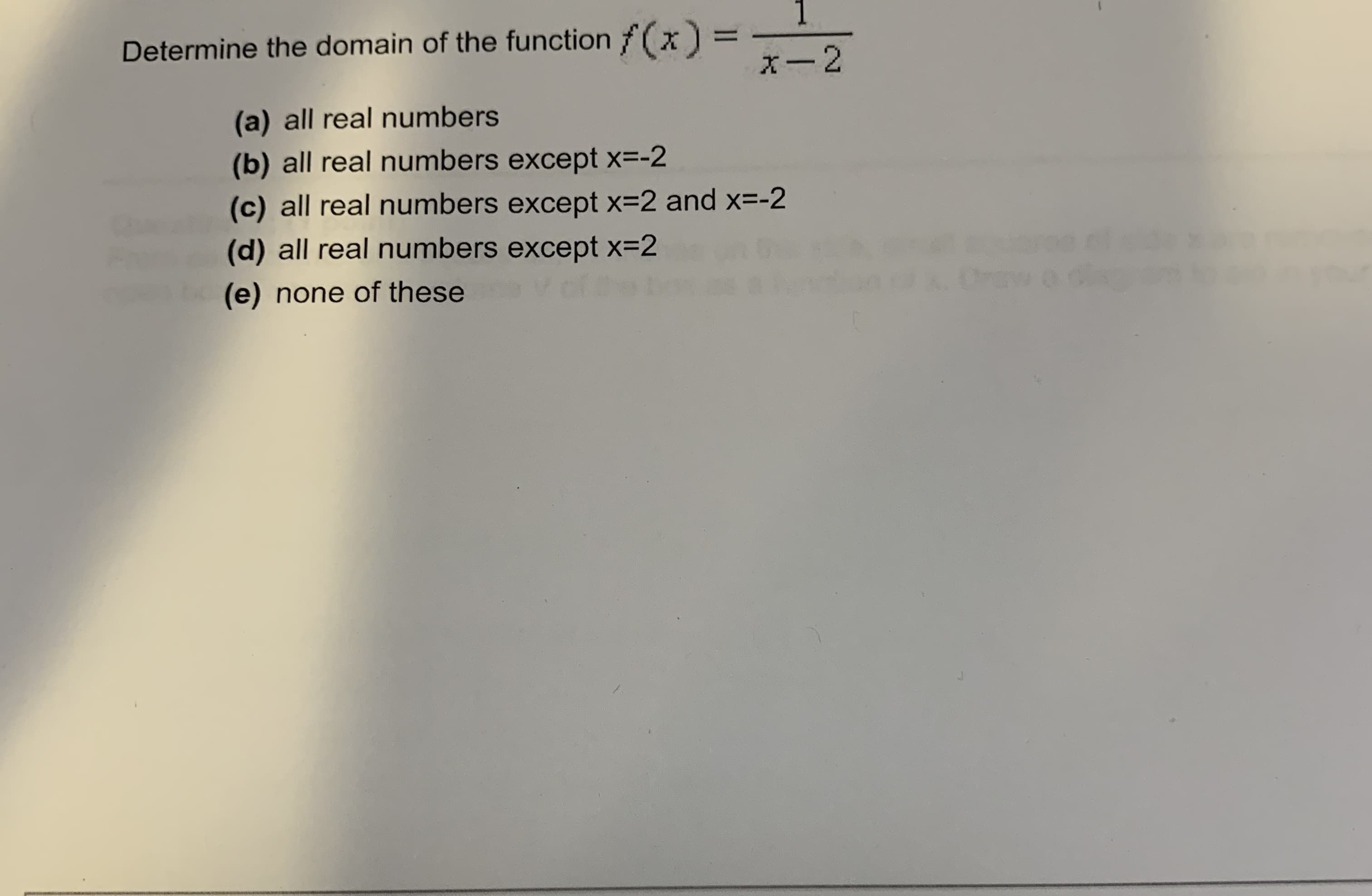 1.
Determine the domain of the function f(x)
x-2
(a) all real numbers
(b) all real numbers except x=-2
(c) all real numbers except x=2 and x=-2
(d) all real numbers except x=2
(e) none of these
