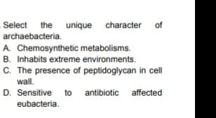 Select the unique character of
archaebacteria.
A. Chemosynthetic metabolisms.
B. Inhabits extreme environments.
C. The presence of peptidoglycan in cell
wall.
D. Sensitive to antibiotic affected
eubacteria.
