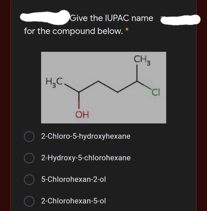 Give the IUPAC name
for the compound below. *
CH3
H,C.
'CI
OH
2-Chloro-5-hydroxyhexane
2-Hydroxy-5-chlorohexane
5-Chlorohexan-2-ol
2-Chlorohexan-5-ol
