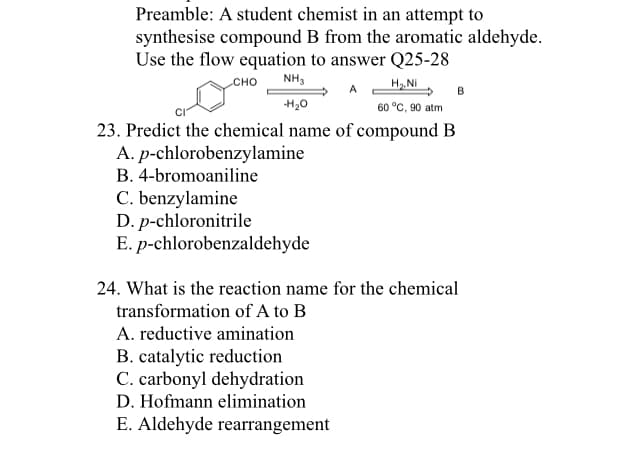 Сно
NH,
H. NI
A.
B
H20
60 °C, 90 atm
23. Predict the chemical name of compound B
A. p-chlorobenzylamine
B. 4-bromoaniline
C. benzylamine
D. p-chloronitrile
E. p-chlorobenzaldehyde
