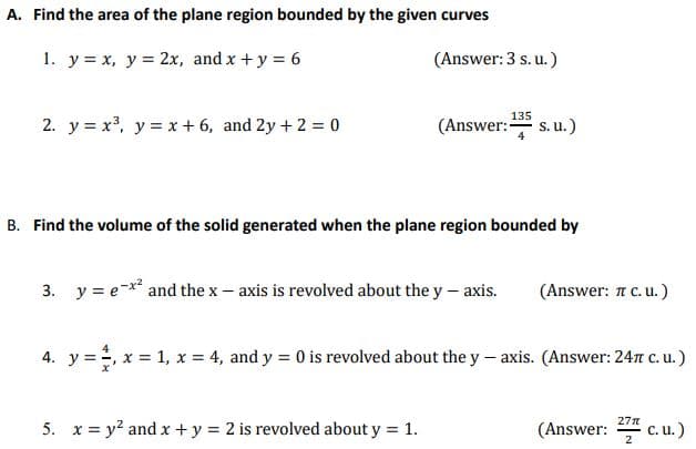 A. Find the area of the plane region bounded by the given curves
1. y = x, y = 2x, and x +y = 6
(Answer: 3 s. u. )
135
2. y = x, y = x + 6, and 2y + 2 = 0
(Answer: s. u.)
B. Find the volume of the solid generated when the plane region bounded by
3. y = e-x and the x- axis is revolved about the y- axis.
(Answer: 1 C. u.)
4. y =, x = 1, x = 4, and y = 0 is revolved about the y – axis. (Answer: 24r c. u.)
27n
5. x = y? and x +y = 2 is revolved about y = 1.
(Answer: c. u.)
2
