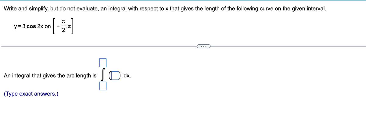 Write and simplify, but do not evaluate, an integral with respect to x that gives the length of the following curve on the given interval.
y = 3 cos 2x on
π
(Type exact answers.)
2
₂π
An integral that gives the arc length is
S
dx.